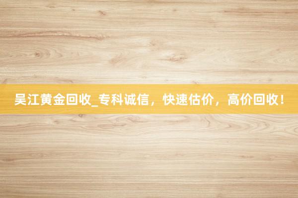 吴江黄金回收_专科诚信，快速估价，高价回收！