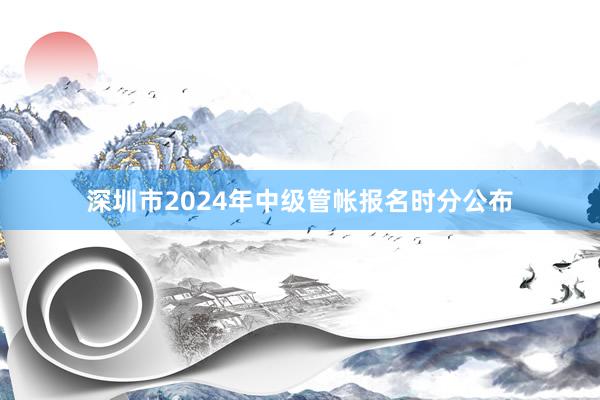 深圳市2024年中级管帐报名时分公布