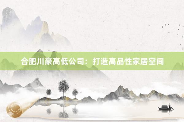 合肥川豪高低公司：打造高品性家居空间