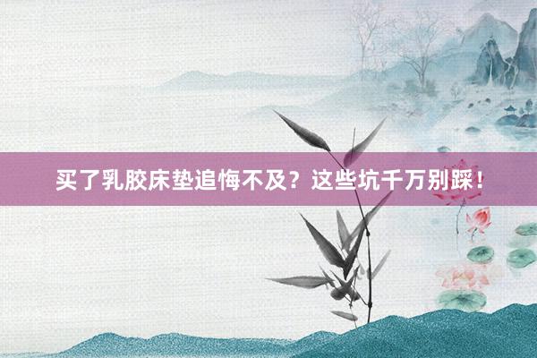 买了乳胶床垫追悔不及？这些坑千万别踩！