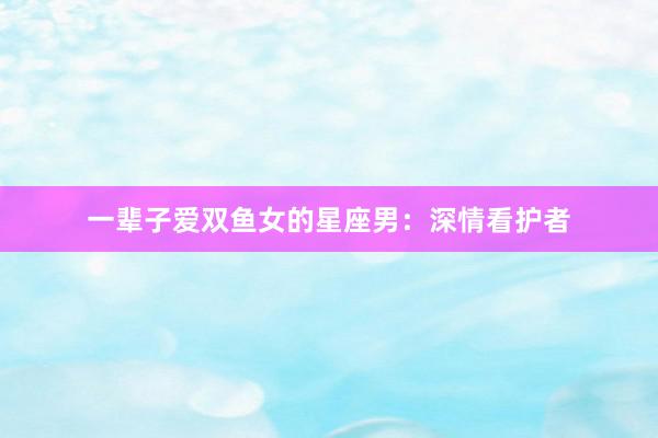 一辈子爱双鱼女的星座男：深情看护者