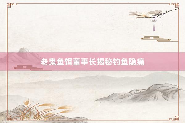 老鬼鱼饵董事长揭秘钓鱼隐痛